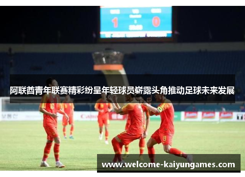 阿联酋青年联赛精彩纷呈年轻球员崭露头角推动足球未来发展