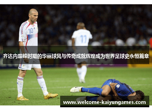 齐达内巅峰时期的华丽球风与传奇成就辉煌成为世界足球史永恒篇章